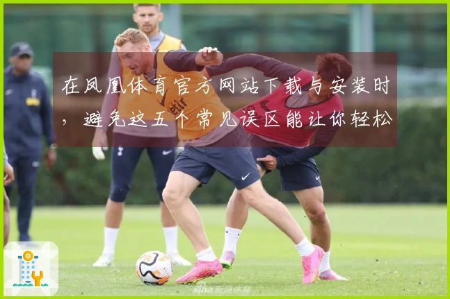 在凤凰体育官方网站下载与安装时，避免这五个常见误区能让你轻松上手